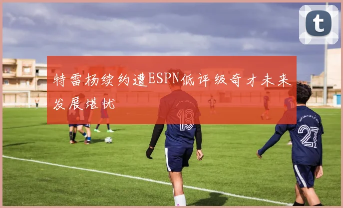 特雷杨续约遭ESPN低评级奇才未来发展堪忧