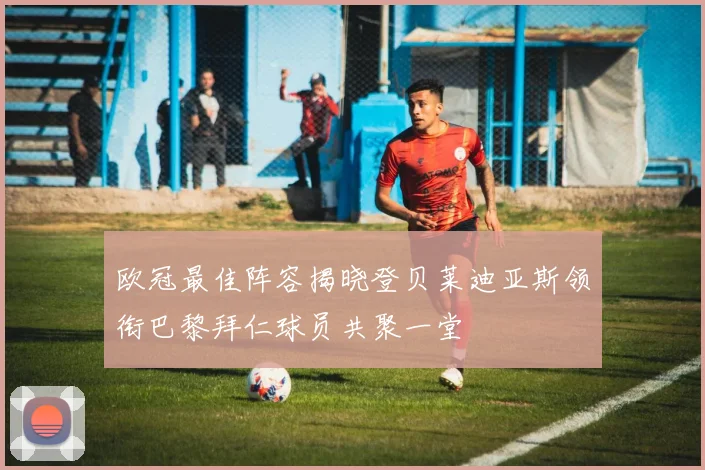 欧冠最佳阵容揭晓登贝莱迪亚斯领衔巴黎拜仁球员共聚一堂