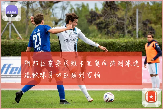 阿邦拉霍要求维卡里奥向热刺球迷道歉球员回应感到害怕