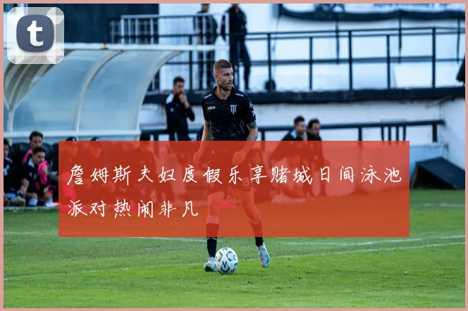 詹姆斯夫妇度假乐享赌城日间泳池派对热闹非凡