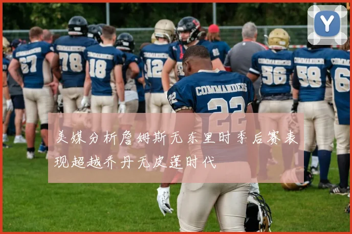 美媒分析詹姆斯无东里时季后赛表现超越乔丹无皮蓬时代