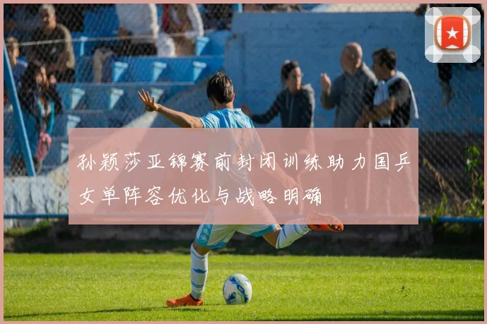孙颖莎亚锦赛前封闭训练助力国乒女单阵容优化与战略明确