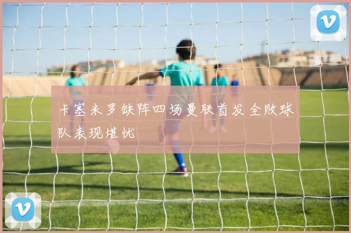 卡塞米罗缺阵四场曼联首发全败球队表现堪忧
