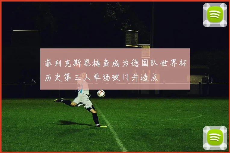 菲利克斯恩梅查成为德国队世界杯历史第三人单场破门并造点