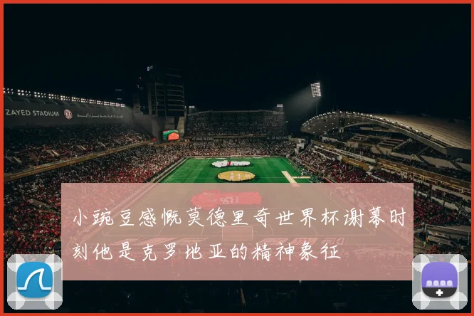 小豌豆感慨莫德里奇世界杯谢幕时刻他是克罗地亚的精神象征