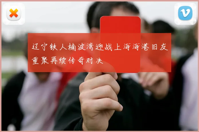 辽宁铁人楠波湾迎战上海海港旧友重聚再续传奇对决