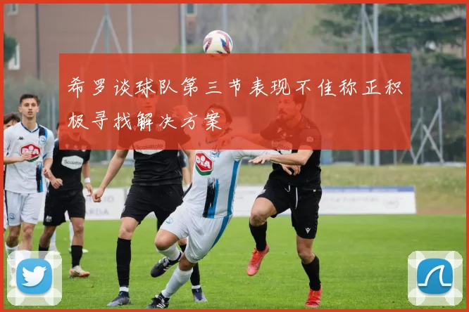 希罗谈球队第三节表现不佳称正积极寻找解决方案