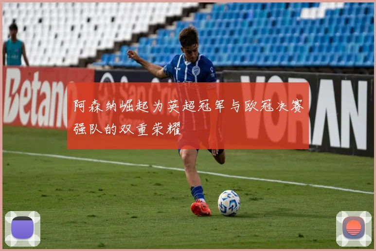 阿森纳崛起为英超冠军与欧冠决赛强队的双重荣耀