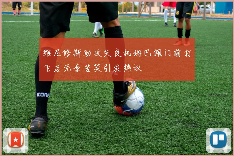 维尼修斯助攻失良机姆巴佩门前打飞后无奈苦笑引发热议