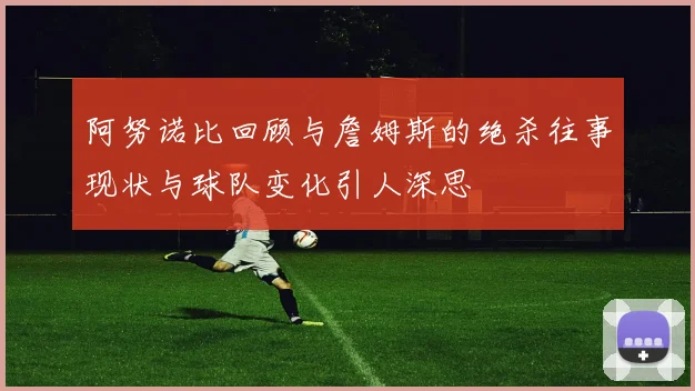 阿努诺比回顾与詹姆斯的绝杀往事现状与球队变化引人深思