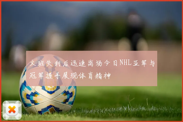 文班失利后迅速离场今日NHL亚军与冠军握手展现体育精神