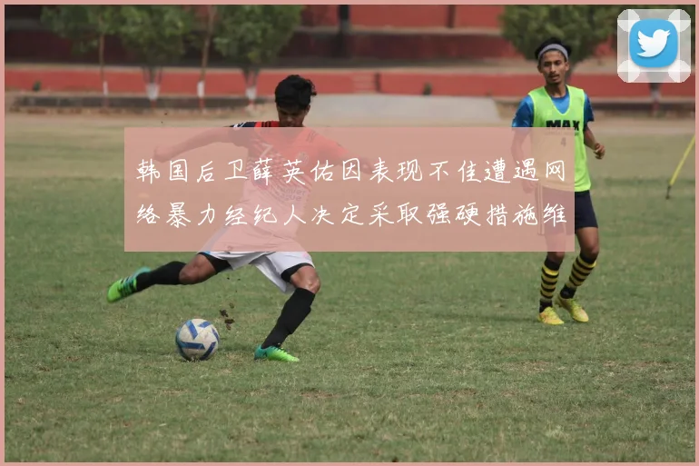 韩国后卫薛英佑因表现不佳遭遇网络暴力经纪人决定采取强硬措施维护权益
