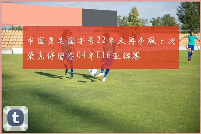 中国男足国字号22年未再夺冠上次荣光停留在04年U16亚锦赛