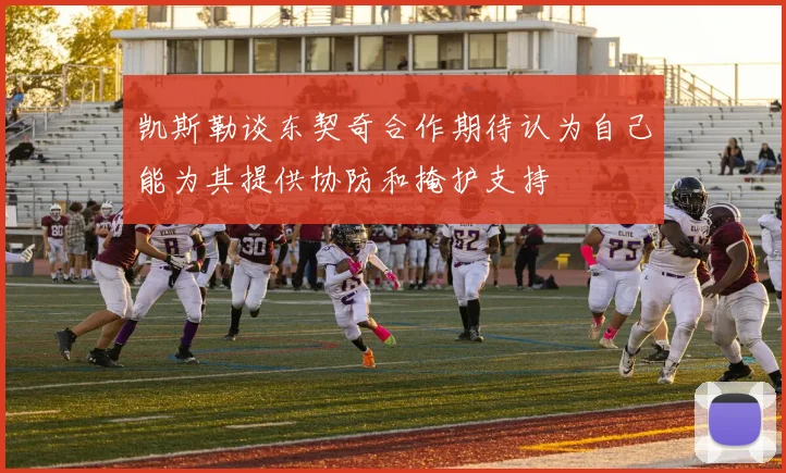 凯斯勒谈东契奇合作期待认为自己能为其提供协防和掩护支持