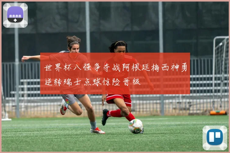 世界杯八强争夺战阿根廷梅西神勇逆转瑞士点球惊险晋级