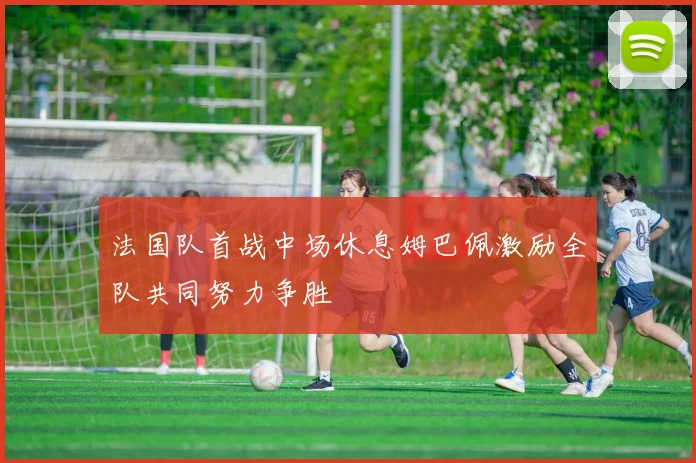 法国队首战中场休息姆巴佩激励全队共同努力争胜