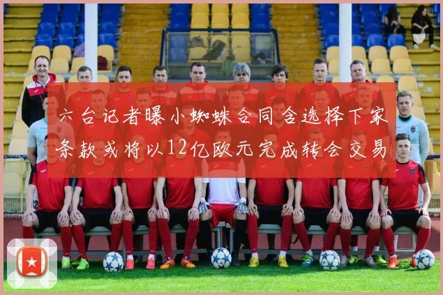 六台记者曝小蜘蛛合同含选择下家条款或将以12亿欧元完成转会交易