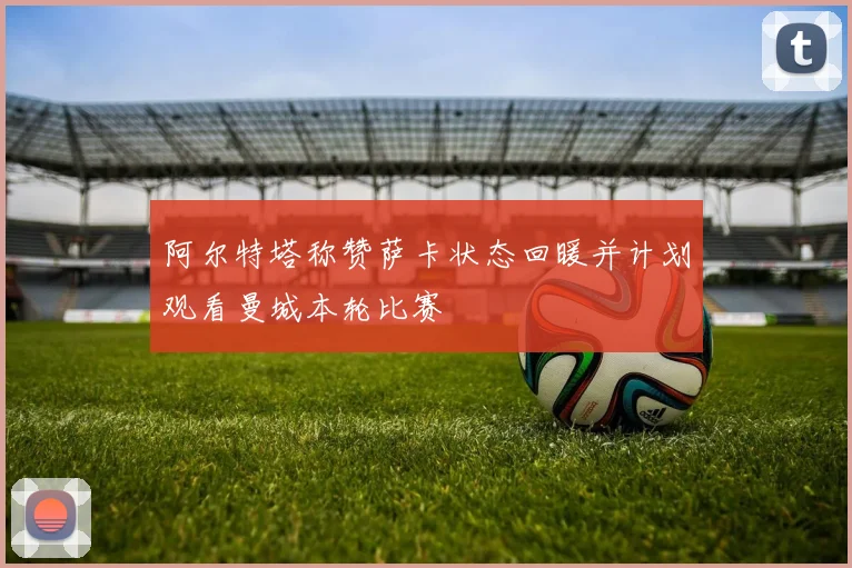 阿尔特塔称赞萨卡状态回暖并计划观看曼城本轮比赛