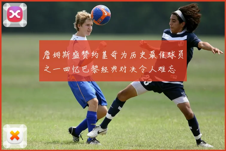 詹姆斯盛赞约基奇为历史最佳球员之一回忆巴黎经典对决令人难忘