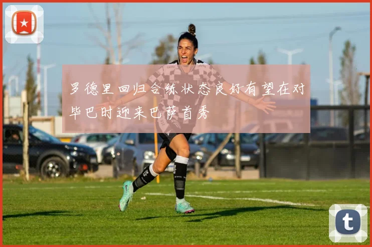 罗德里回归合练状态良好有望在对毕巴时迎来巴萨首秀