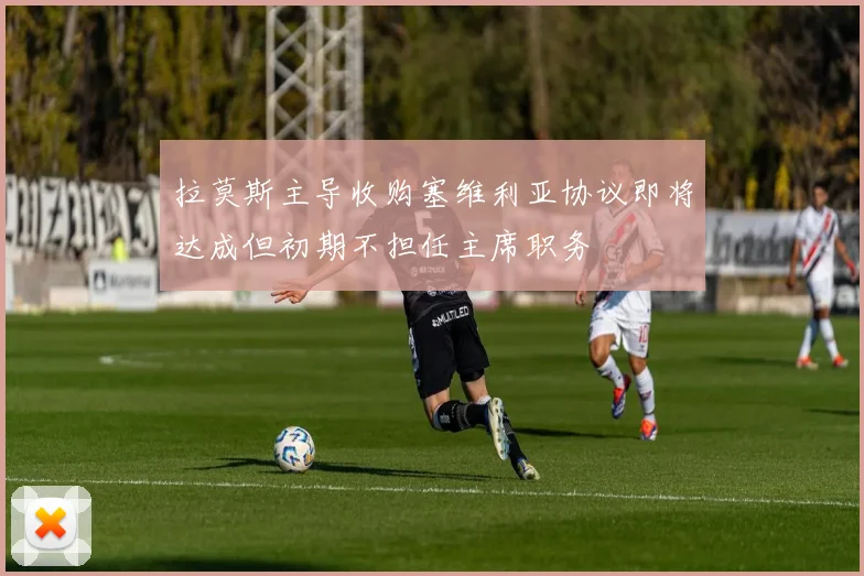 拉莫斯主导收购塞维利亚协议即将达成但初期不担任主席职务